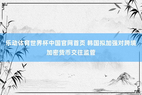 乐动体育世界杯中国官网首页 韩国拟加强对跨境加密货币交往监管