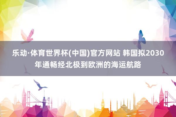 乐动·体育世界杯(中国)官方网站 韩国拟2030年通畅经北极到欧洲的海运航路
