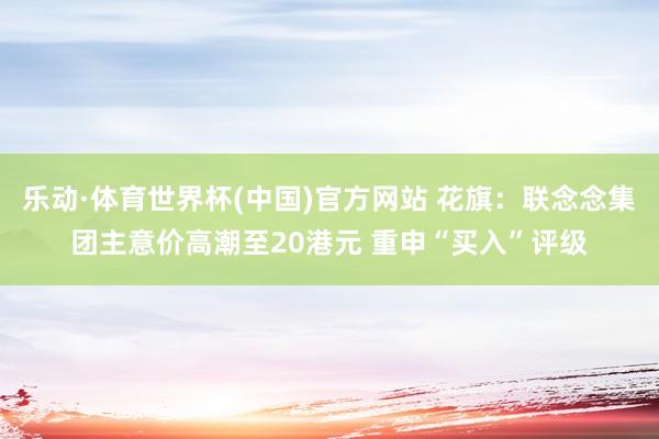 乐动·体育世界杯(中国)官方网站 花旗：联念念集团主意价高潮至20港元 重申“买入”评级