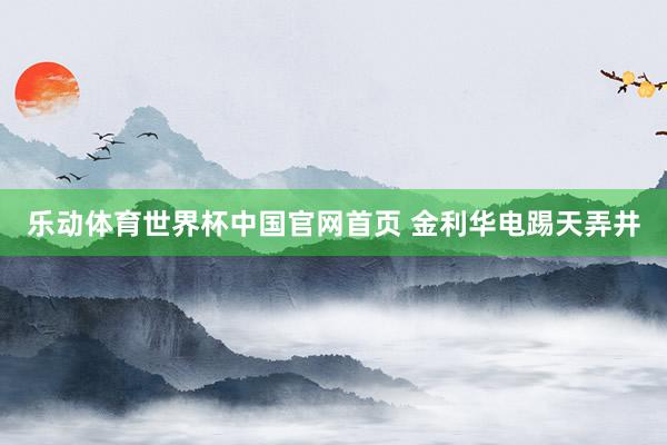 乐动体育世界杯中国官网首页 金利华电踢天弄井