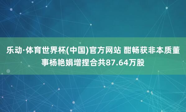 乐动·体育世界杯(中国)官方网站 酣畅获非本质董事杨艳娟增捏合共87.64万股
