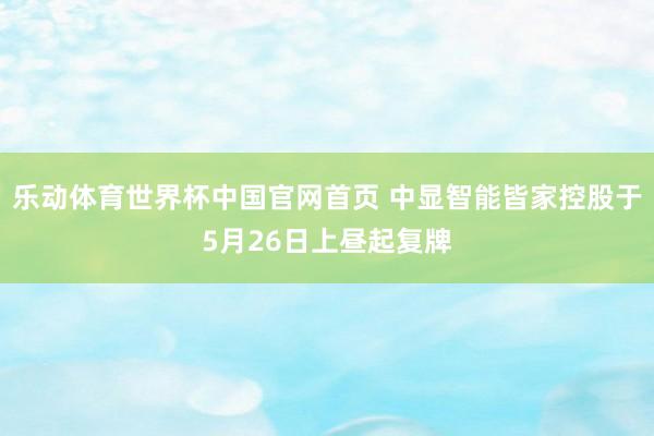 乐动体育世界杯中国官网首页 中显智能皆家控股于5月26日上昼起复牌