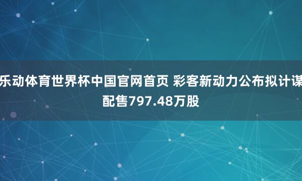 乐动体育世界杯中国官网首页 彩客新动力公布拟计谋配售797.48万股