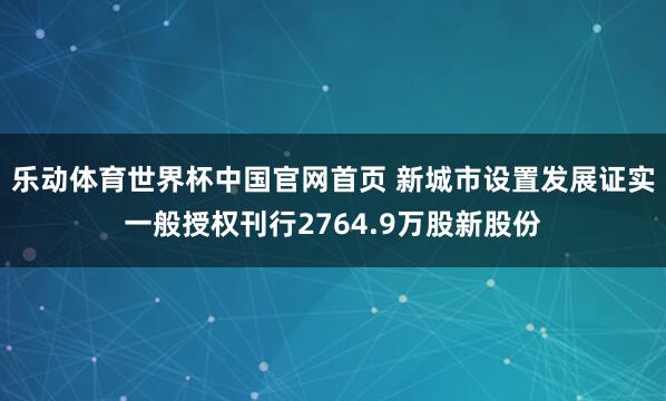 乐动体育世界杯中国官网首页 新城市设置发展证实一般授权刊行2764.9万股新股份