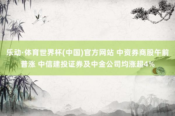 乐动·体育世界杯(中国)官方网站 中资券商股午前普涨 中信建投证券及中金公司均涨超4%
