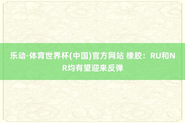 乐动·体育世界杯(中国)官方网站 橡胶：RU和NR均有望迎来反弹