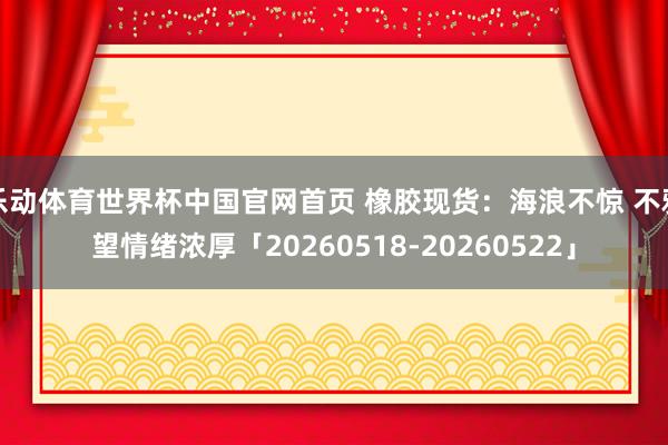 乐动体育世界杯中国官网首页 橡胶现货：海浪不惊 不雅望情绪浓厚「20260518-20260522」