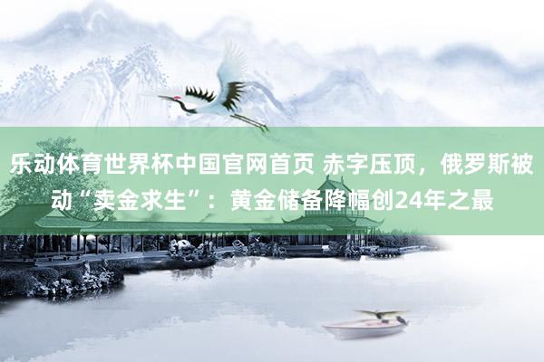 乐动体育世界杯中国官网首页 赤字压顶，俄罗斯被动“卖金求生”：黄金储备降幅创24年之最