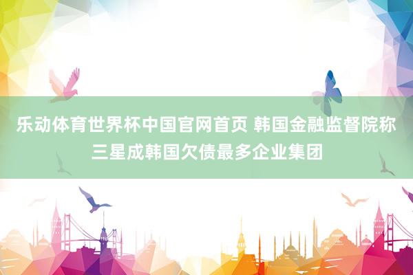 乐动体育世界杯中国官网首页 韩国金融监督院称三星成韩国欠债最多企业集团