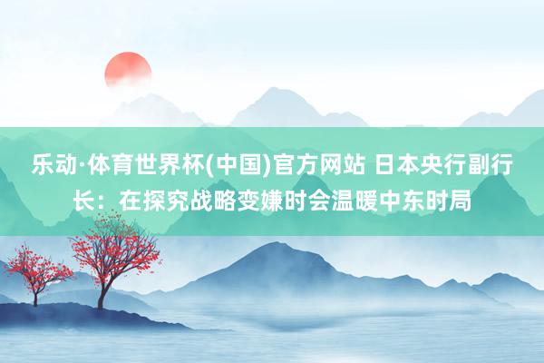 乐动·体育世界杯(中国)官方网站 日本央行副行长：在探究战略变嫌时会温暖中东时局