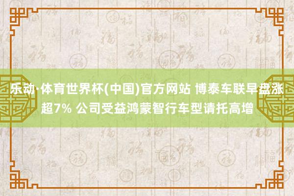 乐动·体育世界杯(中国)官方网站 博泰车联早盘涨超7% 公司受益鸿蒙智行车型请托高增