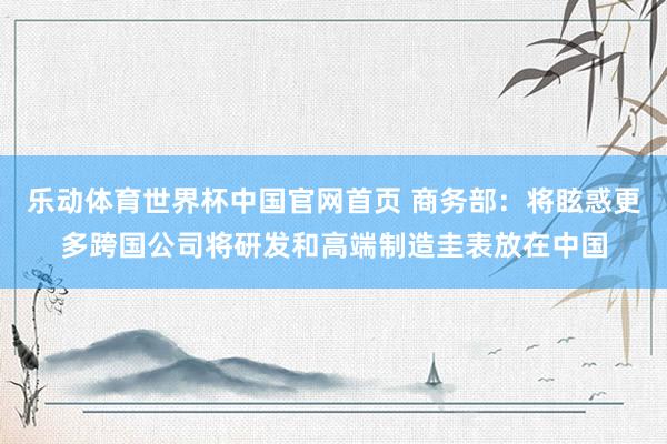 乐动体育世界杯中国官网首页 商务部：将眩惑更多跨国公司将研发和高端制造圭表放在中国