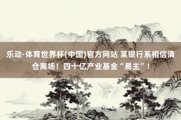 乐动·体育世界杯(中国)官方网站 某银行系相信清仓离场！四十亿产业基金“易主”！