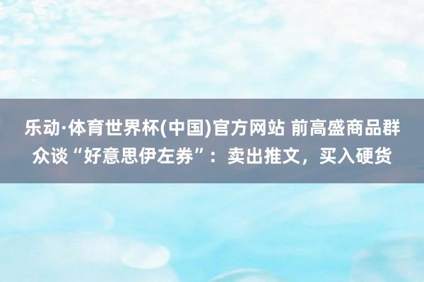 乐动·体育世界杯(中国)官方网站 前高盛商品群众谈“好意思伊左券”：卖出推文，买入硬货