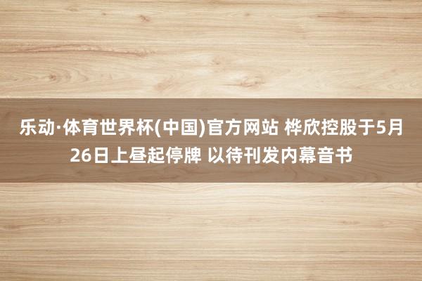 乐动·体育世界杯(中国)官方网站 桦欣控股于5月26日上昼起停牌 以待刊发内幕音书