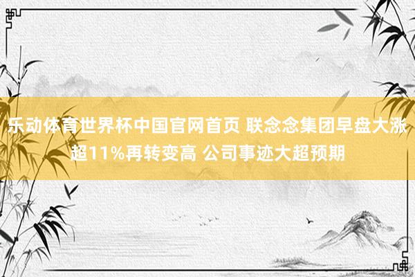 乐动体育世界杯中国官网首页 联念念集团早盘大涨超11%再转变高 公司事迹大超预期