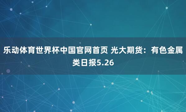 乐动体育世界杯中国官网首页 光大期货：有色金属类日报5.26