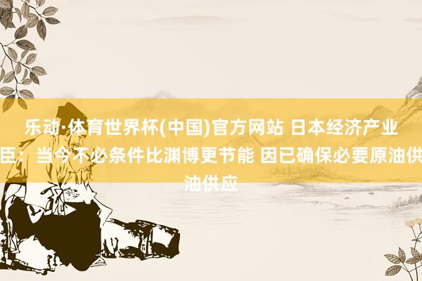 乐动·体育世界杯(中国)官方网站 日本经济产业大臣：当今不必条件比渊博更节能 因已确保必要原油供应