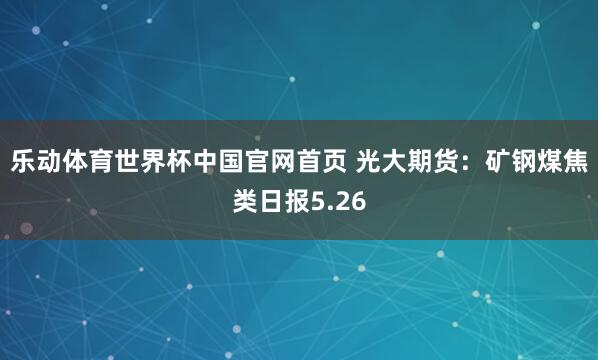 乐动体育世界杯中国官网首页 光大期货：矿钢煤焦类日报5.26