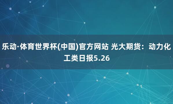 乐动·体育世界杯(中国)官方网站 光大期货：动力化工类日报5.26