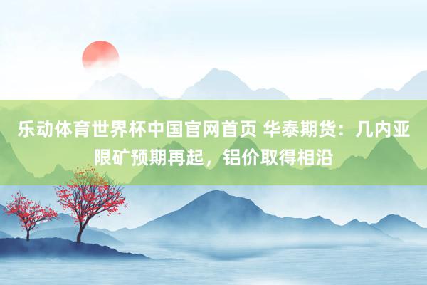 乐动体育世界杯中国官网首页 华泰期货：几内亚限矿预期再起，铝价取得相沿