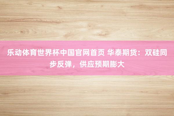 乐动体育世界杯中国官网首页 华泰期货：双硅同步反弹，供应预期膨大