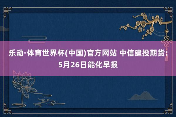 乐动·体育世界杯(中国)官方网站 中信建投期货：5月26日能化早报