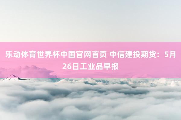 乐动体育世界杯中国官网首页 中信建投期货：5月26日工业品早报