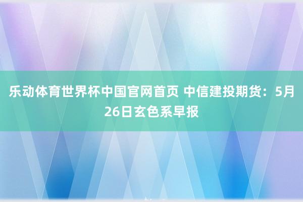 乐动体育世界杯中国官网首页 中信建投期货：5月26日玄色系早报