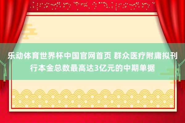乐动体育世界杯中国官网首页 群众医疗附庸拟刊行本金总数最高达3亿元的中期单据