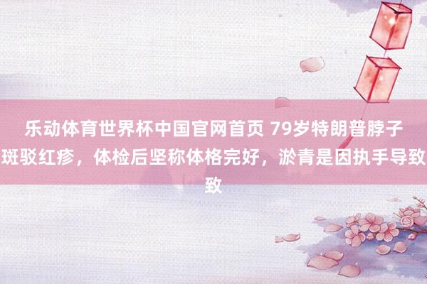 乐动体育世界杯中国官网首页 79岁特朗普脖子斑驳红疹，体检后坚称体格完好，淤青是因执手导致