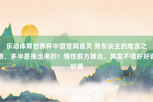 乐动体育世界杯中国官网首页 男东谈主的难言之隐，多半是拖出来的！慢性前方腺炎，其实不错好好调
