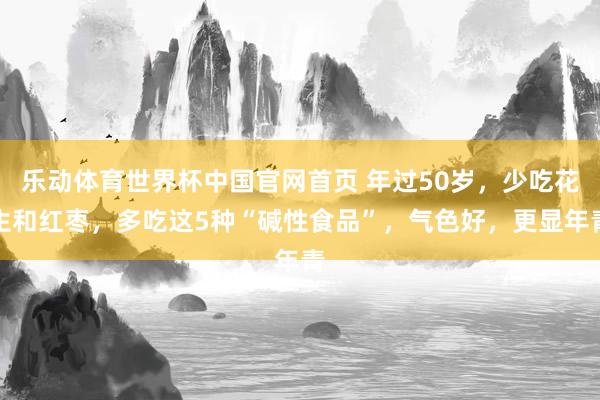 乐动体育世界杯中国官网首页 年过50岁，少吃花生和红枣，多吃这5种“碱性食品”，气色好，更显年青