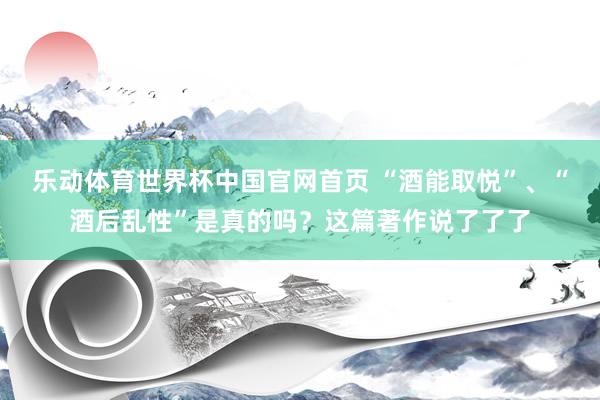 乐动体育世界杯中国官网首页 “酒能取悦”、“酒后乱性”是真的吗？这篇著作说了了了