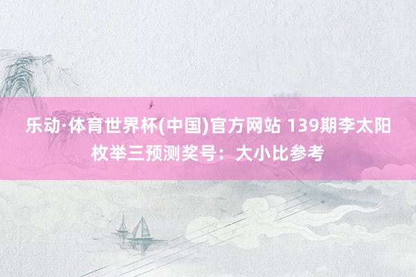 乐动·体育世界杯(中国)官方网站 139期李太阳枚举三预测奖号：大小比参考