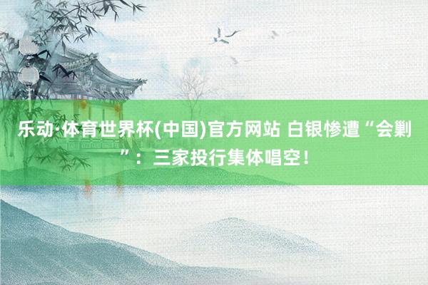 乐动·体育世界杯(中国)官方网站 白银惨遭“会剿”：三家投行集体唱空！