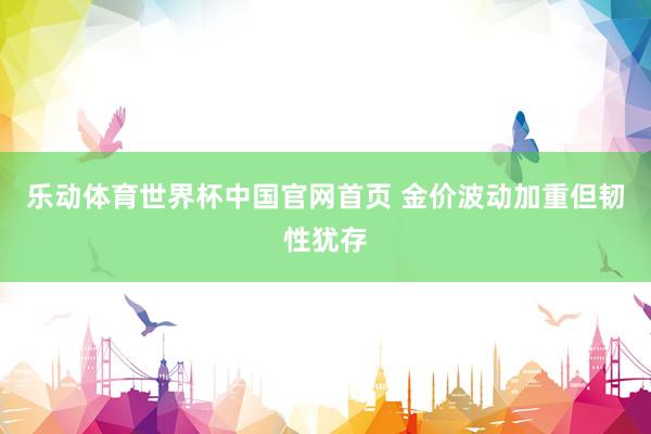 乐动体育世界杯中国官网首页 金价波动加重但韧性犹存