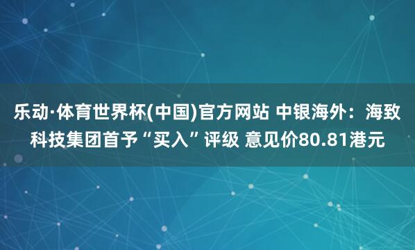 乐动·体育世界杯(中国)官方网站 中银海外：海致科技集团首予“买入”评级 意见价80.81港元