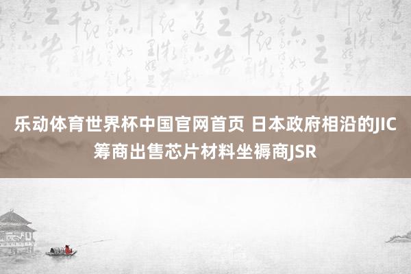 乐动体育世界杯中国官网首页 日本政府相沿的JIC筹商出售芯片材料坐褥商JSR