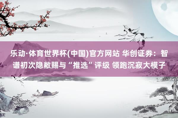乐动·体育世界杯(中国)官方网站 华创证券：智谱初次隐敝赐与