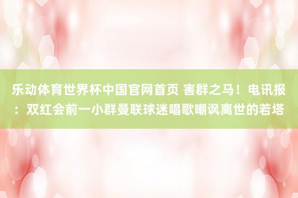 乐动体育世界杯中国官网首页 害群之马！电讯报：双红会前一小群曼联球迷唱歌嘲讽离世的若塔