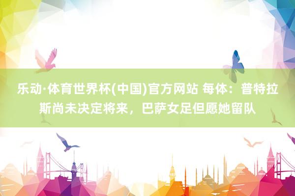 乐动·体育世界杯(中国)官方网站 每体：普特拉斯尚未决定将来，巴萨女足但愿她留队