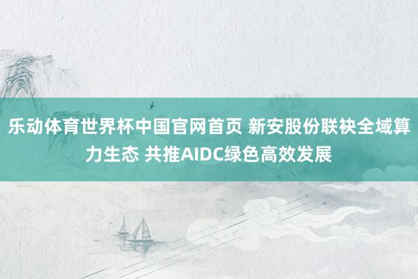 乐动体育世界杯中国官网首页 新安股份联袂全域算力生态 共推AIDC绿色高效发展