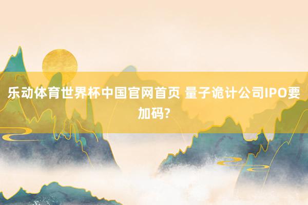 乐动体育世界杯中国官网首页 量子诡计公司IPO要加码?