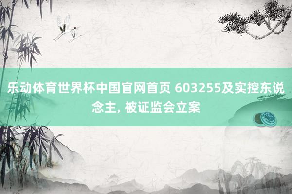 乐动体育世界杯中国官网首页 603255及实控东说念主， 被证监会立案