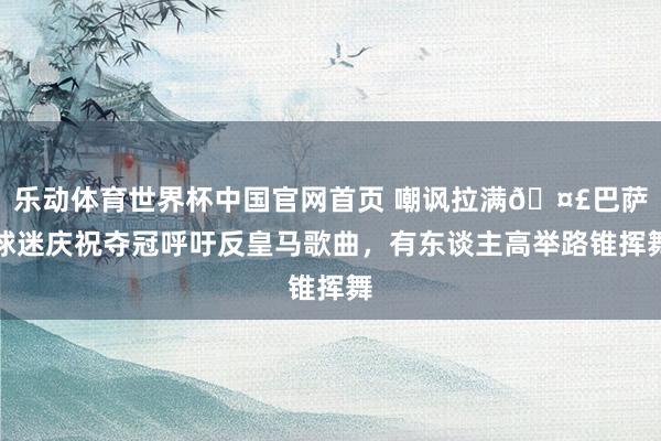 乐动体育世界杯中国官网首页 嘲讽拉满🤣巴萨球迷庆祝夺冠呼吁反皇马歌曲，有东谈主高举路锥挥舞