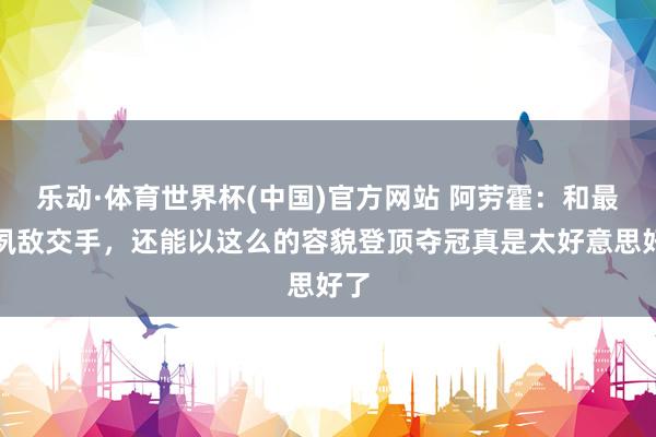 乐动·体育世界杯(中国)官方网站 阿劳霍：和最大夙敌交手，还能以这么的容貌登顶夺冠真是太好意思好了