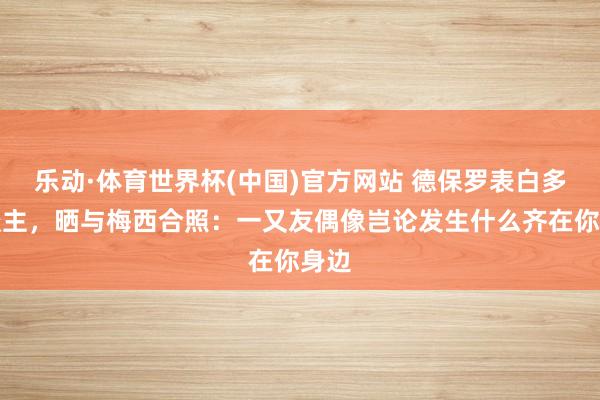 乐动·体育世界杯(中国)官方网站 德保罗表白多东谈主，晒与梅西合照：一又友偶像岂论发生什么齐在你身边