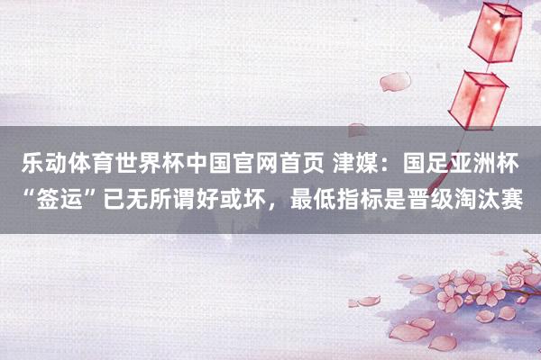 乐动体育世界杯中国官网首页 津媒：国足亚洲杯“签运”已无所谓好或坏，最低指标是晋级淘汰赛