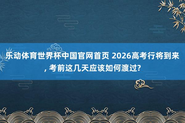 乐动体育世界杯中国官网首页 2026高考行将到来， 考前这几天应该如何渡过?